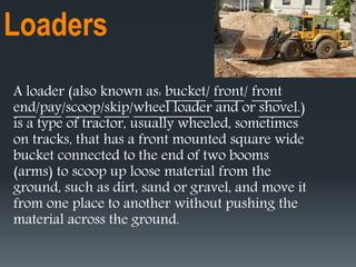 Loaders
A loader (also known as: bucket/ front/ front
end/pay/scoop/skip/wheel loader and or shovel.)
is a type of tractor, usually wheeled, sometimes
on tracks, that has a front mounted square wide
bucket connected to the end of two booms
(arms) to scoop up loose material from the
ground, such as dirt, sand or gravel, and move it
from one place to another without pushing the
material across the ground.
 