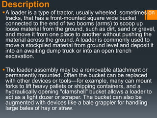 Description
A loader is a type of tractor, usually wheeled, sometimes on
tracks, that has a front-mounted square wide bucket
connected to the end of two booms (arms) to scoop up
loose material from the ground, such as dirt, sand or gravel,
and move it from one place to another without pushing the
material across the ground. A loader is commonly used to
move a stockpiled material from ground level and deposit it
into an awaiting dump truck or into an open trench
excavation.
The loader assembly may be a removable attachment or
permanently mounted. Often the bucket can be replaced
with other devices or tools—for example, many can mount
forks to lift heavy pallets or shipping containers, and a
hydraulically opening "clamshell" bucket allows a loader to
act as a light dozer or scraper. The bucket can also be
augmented with devices like a bale grappler for handling
large bales of hay or straw.
 