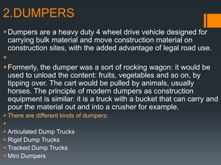 2.DUMPERS
Dumpers are a heavy duty 4 wheel drive vehicle designed for
carrying bulk material and move construction material on
construction sites, with the added advantage of legal road use.

Formerly, the dumper was a sort of rocking wagon: it would be
used to unload the content: fruits, vegetables and so on, by
tipping over. The cart would be pulled by animals, usually
horses. The principle of modern dumpers as construction
equipment is similar: it is a truck with a bucket that can carry and
pour the material out and into a crusher for example.
 There are different kinds of dumpers:

 Articulated Dump Trucks
 Rigid Dump Trucks
 Tracked Dump Trucks
 Mini Dumpers
 