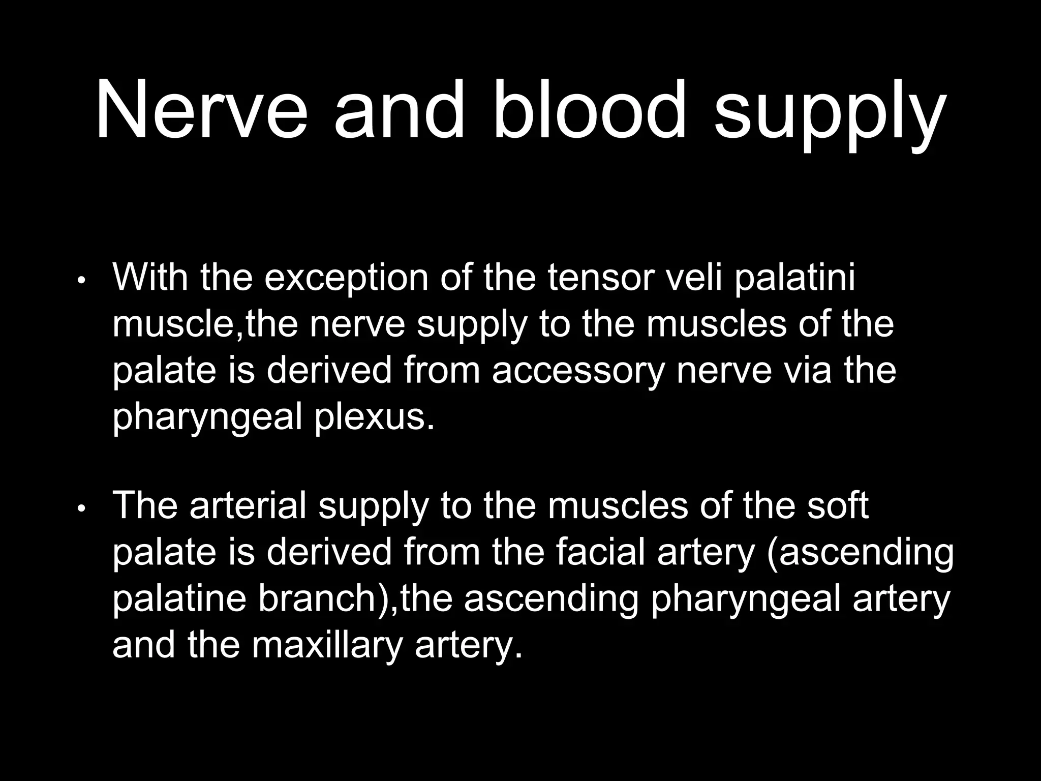 Nerve and blood supply
• With the exception of the tensor veli palatini
muscle,the nerve supply to the muscles of the
palate is derived from accessory nerve via the
pharyngeal plexus.
• The arterial supply to the muscles of the soft
palate is derived from the facial artery (ascending
palatine branch),the ascending pharyngeal artery
and the maxillary artery.
 