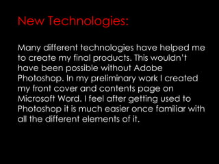 Many different technologies have helped me
to create my final products. This wouldn’t
have been possible without Adobe
Photoshop. In my preliminary work I created
my front cover and contents page on
Microsoft Word. I feel after getting used to
Photoshop it is much easier once familiar with
all the different elements of it.
New Technologies:
 