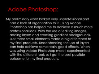 My preliminary word looked very unprofessional and
had a lack of organisation to it. Using Adobe
Photoshop has helped me to achieve a much more
professional look. With the use of editing images,
adding layers and creating gradient backgrounds.
Just these small elements made a big difference to
my final products. Understanding the use of layers
can help achieve some really good effects. When I
was using Adobe Photoshop more I experimented
with the different tools so I got the best possible
outcome for my final products.
Adobe Photoshop:
 