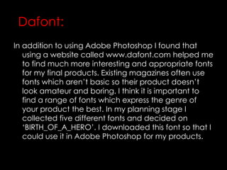 In addition to using Adobe Photoshop I found that
using a website called www.dafont.com helped me
to find much more interesting and appropriate fonts
for my final products. Existing magazines often use
fonts which aren’t basic so their product doesn’t
look amateur and boring. I think it is important to
find a range of fonts which express the genre of
your product the best. In my planning stage I
collected five different fonts and decided on
‘BIRTH_OF_A_HERO’. I downloaded this font so that I
could use it in Adobe Photoshop for my products.
Dafont:
 