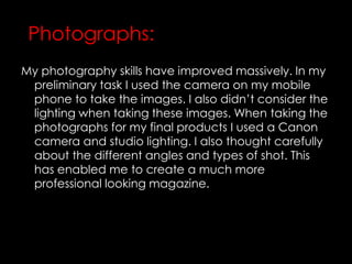 My photography skills have improved massively. In my
preliminary task I used the camera on my mobile
phone to take the images. I also didn’t consider the
lighting when taking these images. When taking the
photographs for my final products I used a Canon
camera and studio lighting. I also thought carefully
about the different angles and types of shot. This
has enabled me to create a much more
professional looking magazine.
Photographs:
 