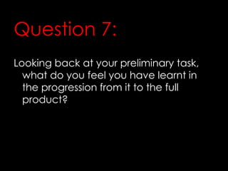 Question 7:
Looking back at your preliminary task,
what do you feel you have learnt in
the progression from it to the full
product?
 