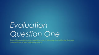 Evaluation
Question One
In what ways does your magazine use or develop or challenge forms of
conventions of real media products.
 