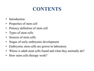 CONTENTS
• Introduction
• Properties of stem cell
• Potency definition of stem cell
• Types of stem cells
• Sources of stem cells
• Stages of early embryonic development
• Embryonic stem cells are grown in laboratory
• Where is adult stem cells found and what they normally do?
• How stem cells therapy work?
 