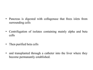 • Pancreas is digested with collagenase that frees islets from
surrounding cells
• Centrifugation of isolates containing mainly alpha and beta
cells
• Then purified beta cells
• and transplanted through a catheter into the liver where they
become permanantly established.
 