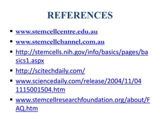 REFERENCES
 www.stemcellcentre.edu.au
 www.stemcellchannel.com.au
 http://stemcells.nih.gov/info/basics/pages/ba
sics1.aspx
 http://scitechdaily.com/
 www.sciencedaily.com/release/2004/11/04
1115001504.htm
 www.stemcellresearchfoundation.org/about/F
AQ.htm
 