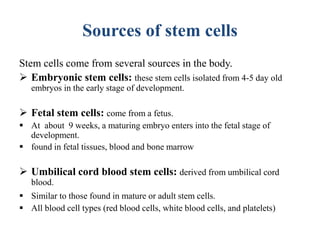 Sources of stem cells
Stem cells come from several sources in the body.
 Embryonic stem cells: these stem cells isolated from 4-5 day old
embryos in the early stage of development.
 Fetal stem cells: come from a fetus.
 At about 9 weeks, a maturing embryo enters into the fetal stage of
development.
 found in fetal tissues, blood and bone marrow
 Umbilical cord blood stem cells: derived from umbilical cord
blood.
 Similar to those found in mature or adult stem cells.
 All blood cell types (red blood cells, white blood cells, and platelets)
 