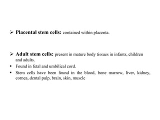  Placental stem cells: contained within placenta.
 Adult stem cells: present in mature body tissues in infants, children
and adults.
 Found in fetal and umbilical cord.
 Stem cells have been found in the blood, bone marrow, liver, kidney,
cornea, dental pulp, brain, skin, muscle
 