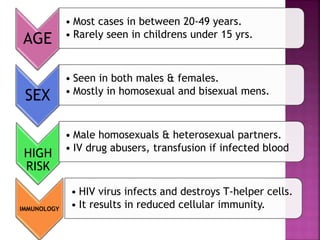 AGE
• Most cases in between 20-49 years.
• Rarely seen in childrens under 15 yrs.
SEX
• Seen in both males & females.
• Mostly in homosexual and bisexual mens.
HIGH
RISK
• Male homosexuals & heterosexual partners.
• IV drug abusers, transfusion if infected blood
IMMUNOLOGY
• HIV virus infects and destroys T-helper cells.
• It results in reduced cellular immunity.
 