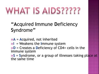“Acquired Immune Deficiency
Syndrome”
A = Acquired, not inherited
I = Weakens the Immune system
D = Creates a Deficiency of CD4+ cells in the
immune system
S = Syndrome, or a group of illnesses taking place at
the same time
 
