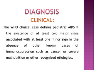 CLINICAL:
The WHO clinical case defines pediatric AIDS if
the existence of at least two major signs
associated with at least one minor sign in the
absence of other known cases of
immunosupression such as cancer or severe
malnutrition or other recognized etiologies.
 