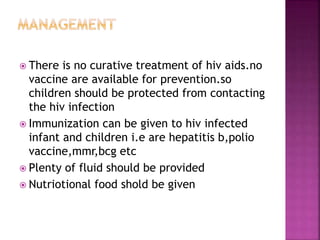  There is no curative treatment of hiv aids.no
vaccine are available for prevention.so
children should be protected from contacting
the hiv infection
 Immunization can be given to hiv infected
infant and children i.e are hepatitis b,polio
vaccine,mmr,bcg etc
 Plenty of fluid should be provided
 Nutriotional food shold be given
 