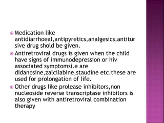  Medication like
antidiarrhoeal,antipyretics,analgesics,antitur
sive drug shold be given.
 Antiretroviral drugs is given when the child
have signs of immunodepression or hiv
associated symptomsi.e are
didanosine,zalcilabine,staudine etc.these are
used for prolongation of life.
 Other drugs like prolease inhibitors,non
nucleoside reverse transcriptase inhibitors is
also given with antiretroviral combination
therapy
 