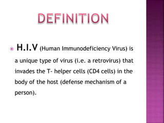  H.I.V (Human Immunodeficiency Virus) is
a unique type of virus (i.e. a retrovirus) that
invades the T- helper cells (CD4 cells) in the
body of the host (defense mechanism of a
person).
 