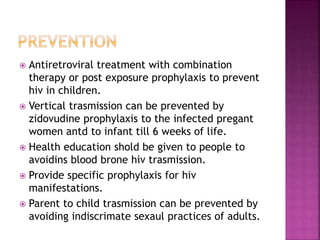  Antiretroviral treatment with combination
therapy or post exposure prophylaxis to prevent
hiv in children.
 Vertical trasmission can be prevented by
zidovudine prophylaxis to the infected pregant
women antd to infant till 6 weeks of life.
 Health education shold be given to people to
avoidins blood brone hiv trasmission.
 Provide specific prophylaxis for hiv
manifestations.
 Parent to child trasmission can be prevented by
avoiding indiscrimate sexaul practices of adults.
 