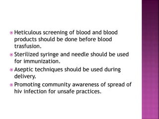  Heticulous screening of blood and blood
products should be done before blood
trasfusion.
 Sterilized syringe and needle should be used
for immunization.
 Aseptic techniques should be used during
delivery.
 Promoting community awareness of spread of
hiv infection for unsafe practices.
 