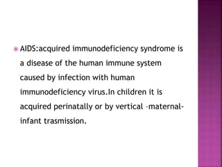  AIDS:acquired immunodeficiency syndrome is
a disease of the human immune system
caused by infection with human
immunodeficiency virus.In children it is
acquired perinatally or by vertical –maternal-
infant trasmission.
 
