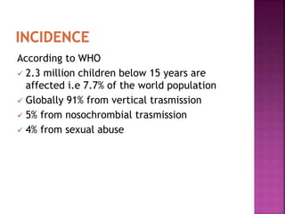 According to WHO
 2.3 million children below 15 years are
affected i.e 7.7% of the world population
 Globally 91% from vertical trasmission
 5% from nosochrombial trasmission
 4% from sexual abuse
 