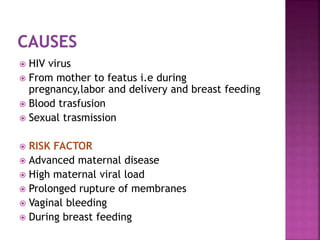  HIV virus
 From mother to featus i.e during
pregnancy,labor and delivery and breast feeding
 Blood trasfusion
 Sexual trasmission
 RISK FACTOR
 Advanced maternal disease
 High maternal viral load
 Prolonged rupture of membranes
 Vaginal bleeding
 During breast feeding
 