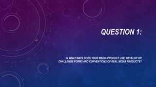 QUESTION 1:
IN WHAT WAYS DOES YOUR MEDIA PRODUCT USE, DEVELOP OR
CHALLENGE FORMS AND CONVENTIONS OF REAL MEDIA PRODUCTS?
 