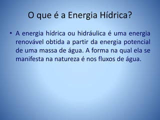O que é a Energia Hídrica?
• A energia hídrica ou hidráulica é uma energia
renovável obtida a partir da energia potencial
de uma massa de água. A forma na qual ela se
manifesta na natureza é nos fluxos de água.
 