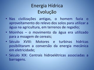 Energia Hídrica
Evolução
• Nas civilizações antigas, o homem fazia o
aproveitamento do relevo dos solos para utilizar a
água na agricultura, em terrenos de regadio;
• Moinhos – o movimento da água era utilizado
para a moagem de cereais;
• Século XVIII: Motores e turbinas hidrícas
posibilitaram a conversão da energia mecânica
em eletricidade;
• Século XIX: Centrais hidroelétricas associadas a
barragens.
 