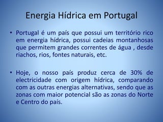 Energia Hídrica em Portugal
• Portugal é um país que possui um território rico
em energia hídrica, possui cadeias montanhosas
que permitem grandes correntes de água , desde
riachos, rios, fontes naturais, etc.
• Hoje, o nosso país produz cerca de 30% de
electricidade com origem hídrica, comparando
com as outras energias alternativas, sendo que as
zonas com maior potencial são as zonas do Norte
e Centro do país.
 