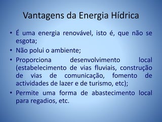 Vantagens da Energia Hídrica
• É uma energia renovável, isto é, que não se
esgota;
• Não polui o ambiente;
• Proporciona desenvolvimento local
(estabelecimento de vias fluviais, construção
de vias de comunicação, fomento de
actividades de lazer e de turismo, etc);
• Permite uma forma de abastecimento local
para regadios, etc.
 