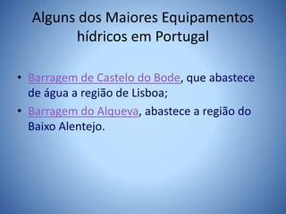 Alguns dos Maiores Equipamentos
hídricos em Portugal
• Barragem de Castelo do Bode, que abastece
de água a região de Lisboa;
• Barragem do Alqueva, abastece a região do
Baixo Alentejo.
 