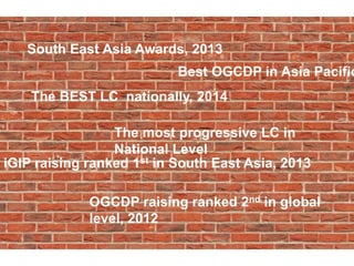 South East Asia Awards, 2013
The most progressive LC in
National Level
The BEST LC nationally, 2014
Best OGCDP in Asia Pacific
OGCDP raising ranked 2nd in global
level, 2012
iGIP raising ranked 1st in South East Asia, 2013
 
