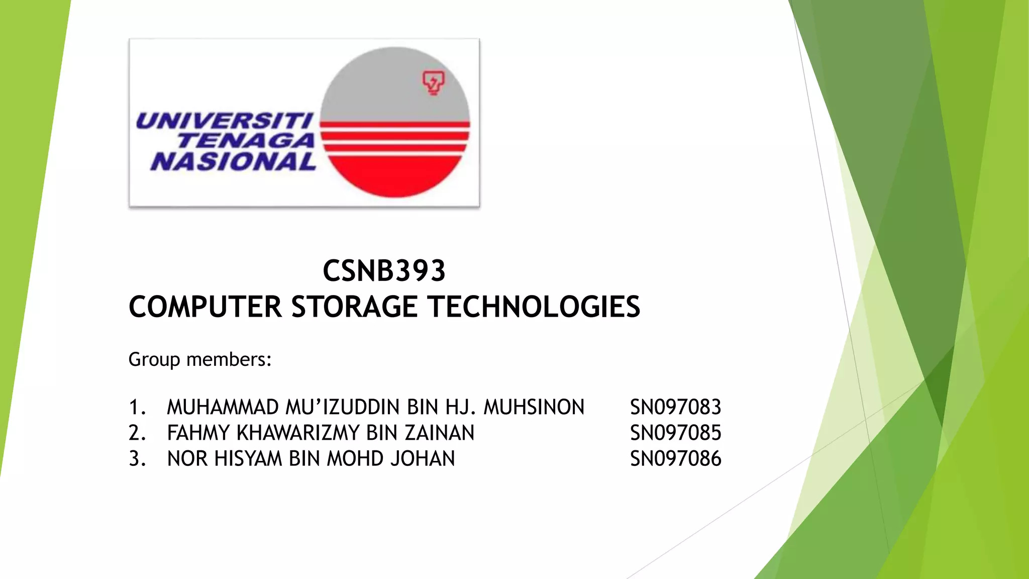 CSNB393
COMPUTER STORAGE TECHNOLOGIES
Group members:
1. MUHAMMAD MU’IZUDDIN BIN HJ. MUHSINON SN097083
2. FAHMY KHAWARIZMY BIN ZAINAN SN097085
3. NOR HISYAM BIN MOHD JOHAN SN097086
 