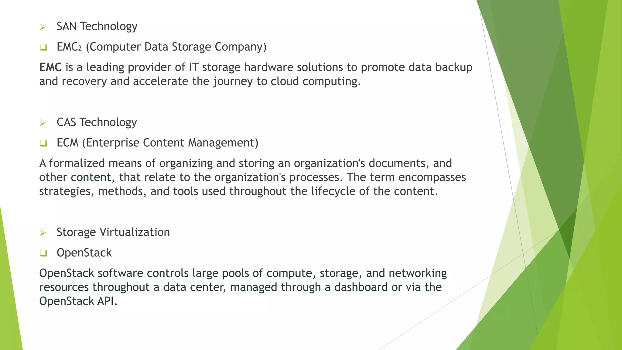  SAN Technology
 EMC2 (Computer Data Storage Company)
EMC is a leading provider of IT storage hardware solutions to promote data backup
and recovery and accelerate the journey to cloud computing.
 CAS Technology
 ECM (Enterprise Content Management)
A formalized means of organizing and storing an organization's documents, and
other content, that relate to the organization's processes. The term encompasses
strategies, methods, and tools used throughout the lifecycle of the content.
 Storage Virtualization
 OpenStack
OpenStack software controls large pools of compute, storage, and networking
resources throughout a data center, managed through a dashboard or via the
OpenStack API.
 