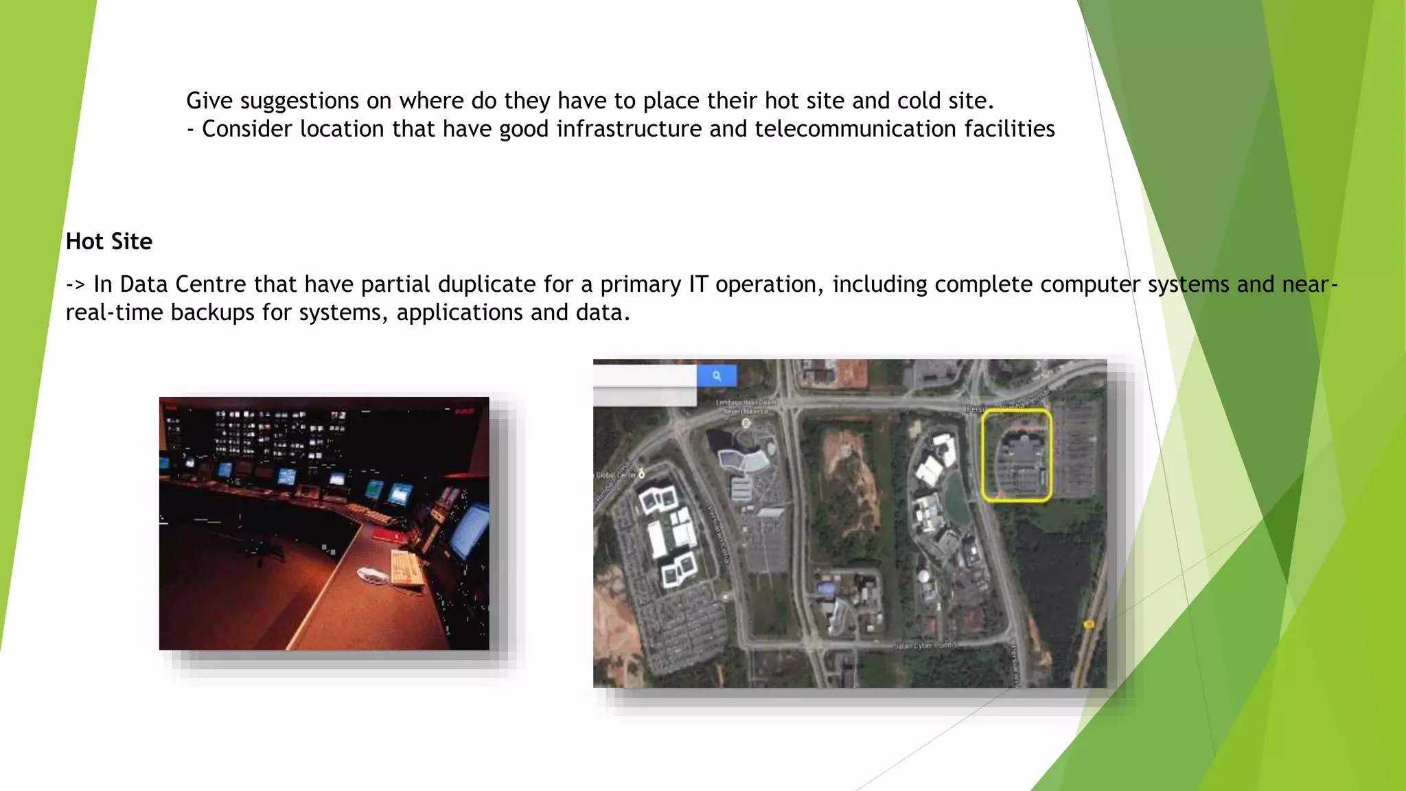 Give suggestions on where do they have to place their hot site and cold site.
- Consider location that have good infrastructure and telecommunication facilities
Hot Site
-> In Data Centre that have partial duplicate for a primary IT operation, including complete computer systems and near-
real-time backups for systems, applications and data.
 