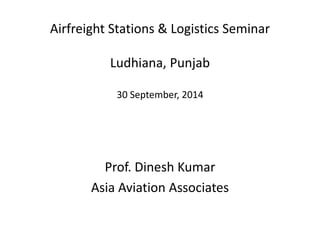 Airfreight Stations & Logistics Seminar
Ludhiana, Punjab
30 September, 2014
Prof. Dinesh Kumar
Asia Aviation Associates
 