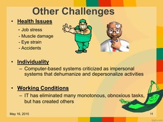 Other Challenges
• Health Issues
- Job stress
- Muscle damage
- Eye strain
- Accidents
• Individuality
– Computer-based systems criticized as impersonal
systems that dehumanize and depersonalize activities
• Working Conditions
– IT has eliminated many monotonous, obnoxious tasks,
but has created others
May 16, 2015 11
 