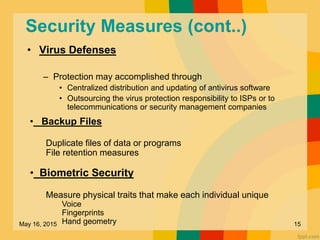 Security Measures (cont..)
• Virus Defenses
– Protection may accomplished through
• Centralized distribution and updating of antivirus software
• Outsourcing the virus protection responsibility to ISPs or to
telecommunications or security management companies
• Backup Files
Duplicate files of data or programs
File retention measures
• Biometric Security
Measure physical traits that make each individual unique
Voice
Fingerprints
Hand geometryMay 16, 2015 15
 