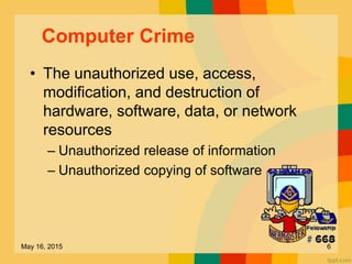 Computer Crime
• The unauthorized use, access,
modification, and destruction of
hardware, software, data, or network
resources
– Unauthorized release of information
– Unauthorized copying of software
May 16, 2015 6
 