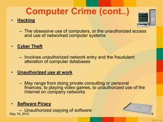 Computer Crime (cont..)
• Hacking
– The obsessive use of computers, or the unauthorized access
and use of networked computer systems
• Cyber Theft
– Involves unauthorized network entry and the fraudulent
alteration of computer databases
• Unauthorized use at work
– May range from doing private consulting or personal
finances, to playing video games, to unauthorized use of the
Internet on company networks
• Software Piracy
– Unauthorized copying of software
May 16, 2015 8
 