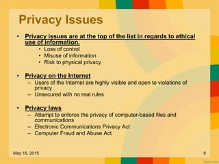 Privacy Issues
• Privacy issues are at the top of the list in regards to ethical
use of information.
• Loss of control
• Misuse of information
• Risk to physical privacy
• Privacy on the Internet
– Users of the Internet are highly visible and open to violations of
privacy
– Unsecured with no real rules
• Privacy laws
– Attempt to enforce the privacy of computer-based files and
communications
– Electronic Communications Privacy Act
– Computer Fraud and Abuse Act
May 16, 2015 9
 