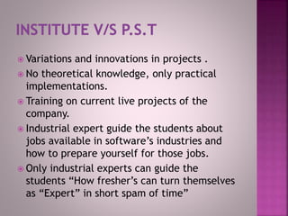  Variations and innovations in projects .
 No theoretical knowledge, only practical
implementations.
 Training on current live projects of the
company.
 Industrial expert guide the students about
jobs available in software’s industries and
how to prepare yourself for those jobs.
 Only industrial experts can guide the
students “How fresher’s can turn themselves
as “Expert” in short spam of time”
 