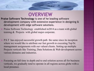 Praise Software Technology is one of he leading software
development company with extensive experience in designing &
development with edge software solutions.
 Praise Software Technology established in2014 as a team with global
training & Projects with global major corporate.
 P.S.T has enjoyed successful growth path the same since its inception
where we would like to attribute our fast growth to executing Top/Sr.
management assignments with our valued clients. Setting up multiple
Projects verticals like Training, Data Solutions & Web development across
various domains and industries.
 Focusing on full time in depth end to end solution across all for business
verticals, we gradually tend to operate in all regions across globe with a
local presence.
 