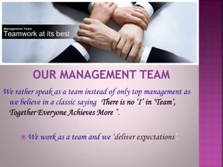 We rather speak as a team instead of only top management as
we believe in a classic saying “There is no ‘I’ in ‘Team’,
Together Everyone Achieves More ”.
 We work as a team and we ‘deliver expectations’.
 