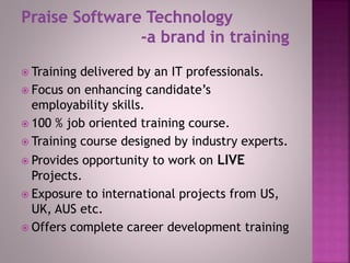  Training delivered by an IT professionals.
 Focus on enhancing candidate’s
employability skills.
 100 % job oriented training course.
 Training course designed by industry experts.
 Provides opportunity to work on LIVE
Projects.
 Exposure to international projects from US,
UK, AUS etc.
 Offers complete career development training
 