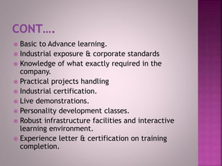  Basic to Advance learning.
 Industrial exposure & corporate standards
 Knowledge of what exactly required in the
company.
 Practical projects handling
 Industrial certification.
 Live demonstrations.
 Personality development classes.
 Robust infrastructure facilities and interactive
learning environment.
 Experience letter & certification on training
completion.
 