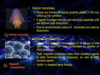 • Carbon nanotubes
• These are formed of coaxial graphite sheets (<100 nm)
rolled up into cylinders
• It exhibit excellent strength and electrical properties and
are efficient heat conductors
• Due to semiconductor nature of nanotubes are used as
biosensors
• Magnetic nanoparticles
• These are spherical nanocrystals of 10–20 nm of size
with a Fe2+ and Fe3+ core surrounded by dextran or
PEG molecules
• Their magnetic properties make them excellent agents
to label biomolecules in bioassays, as well as MRI
contrast agents
• Useful in targeted gene therapy.
Carbon nanotubes
Magnetic
nanoparticles
 