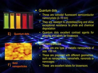  Quantum dots
• These are colloidal fluorescent semiconductor
nanocrystals (2–10 nm)
• They are resistant to photobleaching and show
exceptional resistance to photo and chemical
degradation
• Quantum dots excellent contrast agents for
imaging and labels for bioassays
 Gold nanoparticles
• These are one type of metallic nanoparticle of
size <50 nm
• These are prepared with different geometries,
such as nanospheres, nanoshells, nanorods or
nanocages
• These are excellent labels for biosensors
Quantum dots
Gold
nanoparticles
 