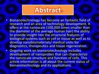 • Bionanotechnology has become an fantastic field of
research and an area of technology development. It
offers at the nanoscale (100,000 times smaller than
the diameter of the average human hair) the ability
to provide insight into the structural features of
biological systems such as cell or tissue as well as to
develop nanobiomaterials/ medical units for
diagnostics, therapeutics and tissue regeneration.
• Ongoing work on bionanotechnology includes
development of nanoprobes that can characterize
the nanoscale structure and function of cells. This
article information is all about the current status of
bionanotechnology and its applications.
 